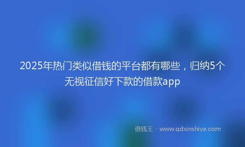 2025年热门类似借钱的平台都有哪些，归纳5个无视征信好下款的借款app