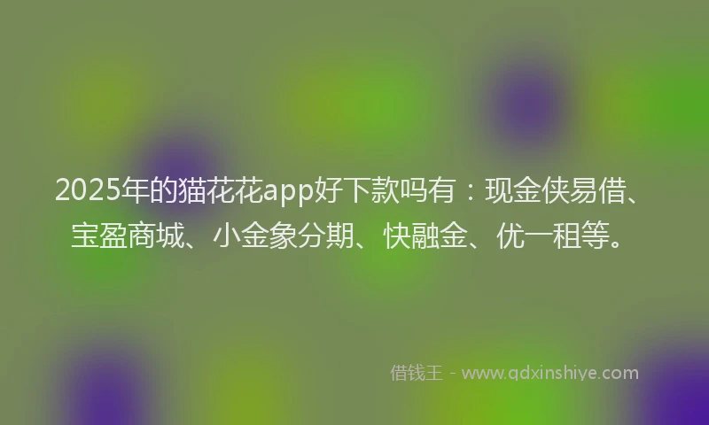 2025年的猫花花app好下款吗有：现金侠易借、宝盈商城、小金象分期、快融金、优一租等。