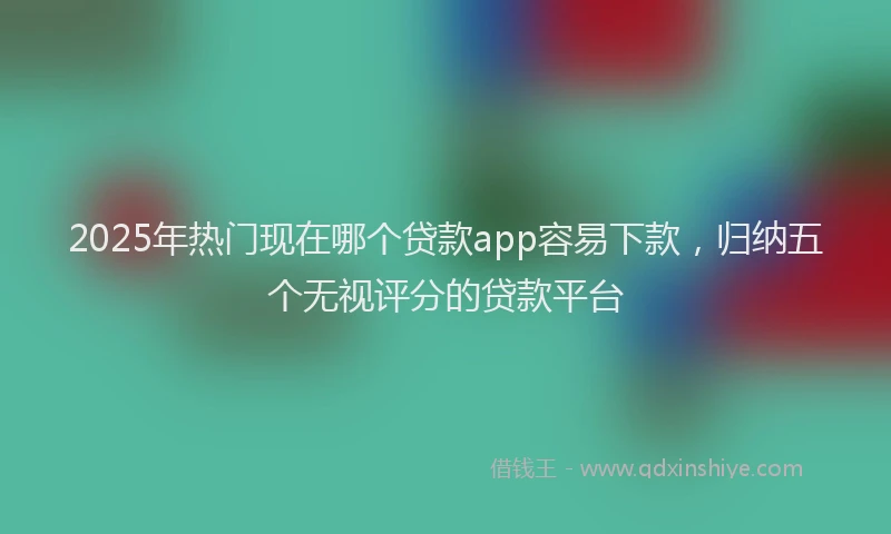 2025年热门现在哪个贷款app容易下款，归纳五个无视评分的贷款平台
