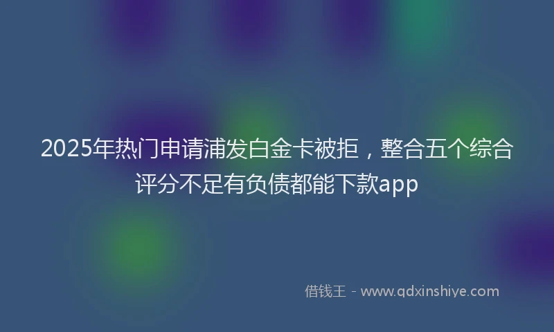 2025年热门申请浦发白金卡被拒，整合五个综合评分不足有负债都能下款app