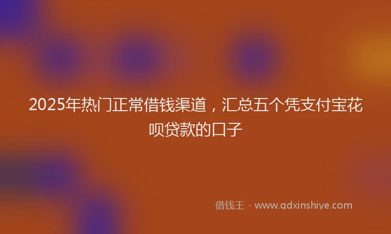 2025年热门正常借钱渠道，汇总五个凭支付宝花呗贷款的口子