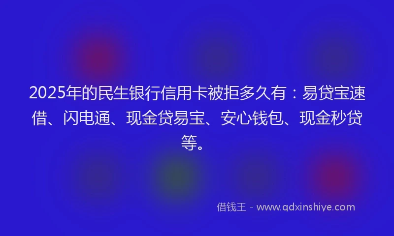 2025年的民生银行信用卡被拒多久有：易贷宝速借、闪电通、现金贷易宝、安心钱包、现金秒贷等。
