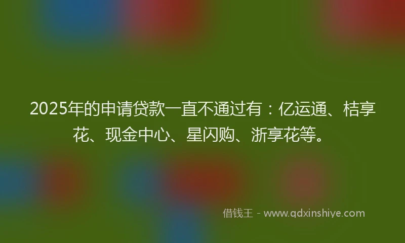 2025年的申请贷款一直不通过有：亿运通、桔享花、现金中心、星闪购、浙享花等。