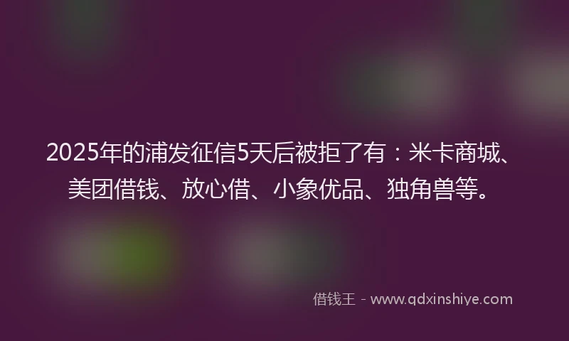 2025年的浦发征信5天后被拒了有：米卡商城、美团借钱、放心借、小象优品、独角兽等。