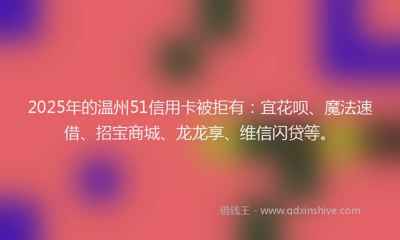 2025年的温州51信用卡被拒有：宜花呗、魔法速借、招宝商城、龙龙享、维信闪贷等。