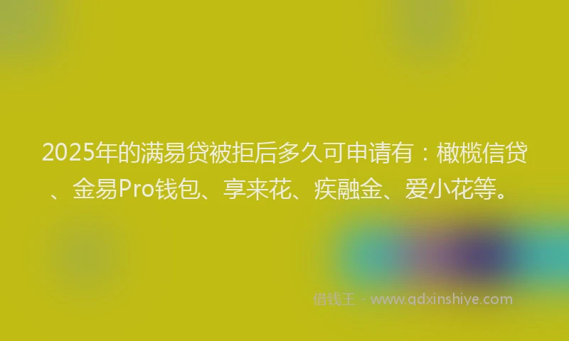 2025年的满易贷被拒后多久可申请有：橄榄信贷、金易Pro钱包、享来花、疾融金、爱小花等。