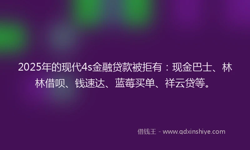 2025年的现代4s金融贷款被拒有：现金巴士、林林借呗、钱速达、蓝莓买单、祥云贷等。