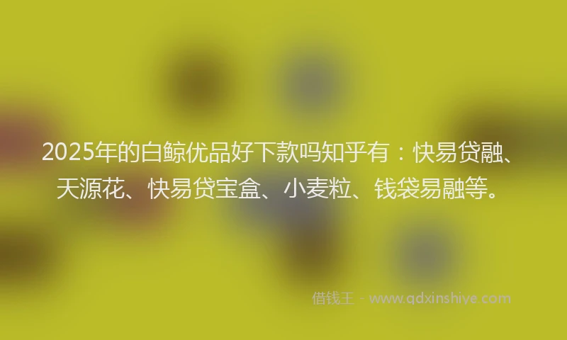 2025年的白鲸优品好下款吗知乎有：快易贷融、天源花、快易贷宝盒、小麦粒、钱袋易融等。