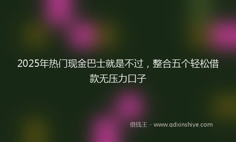 2025年热门现金巴士就是不过，整合五个轻松借款无压力口子