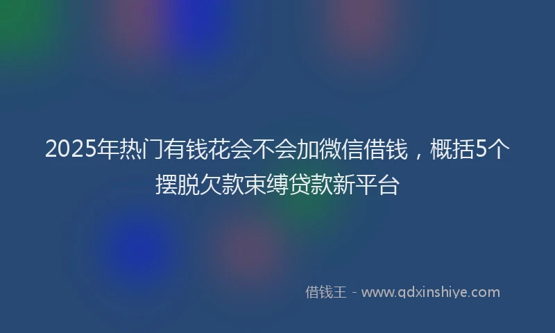 2025年热门有钱花会不会加微信借钱，概括5个摆脱欠款束缚贷款新平台