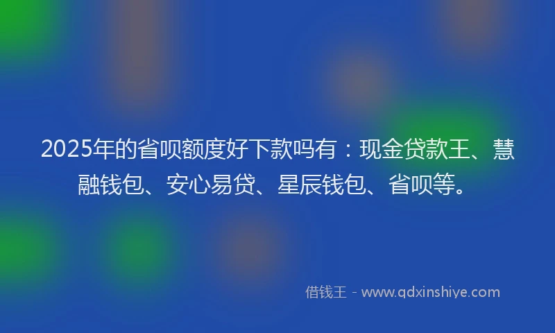 2025年的省呗额度好下款吗有：现金贷款王、慧融钱包、安心易贷、星辰钱包、省呗等。