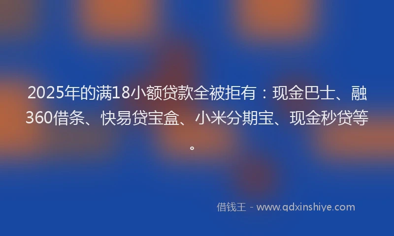 2025年的满18小额贷款全被拒有：现金巴士、融360借条、快易贷宝盒、小米分期宝、现金秒贷等。