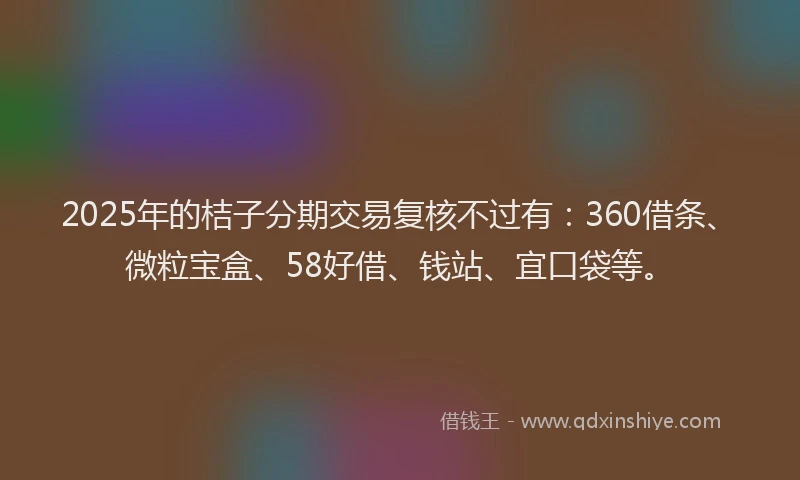2025年的桔子分期交易复核不过有：360借条、微粒宝盒、58好借、钱站、宜口袋等。