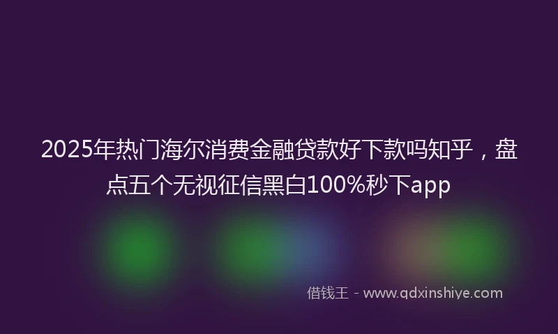 2025年热门海尔消费金融贷款好下款吗知乎，盘点五个无视征信黑白100%秒下app