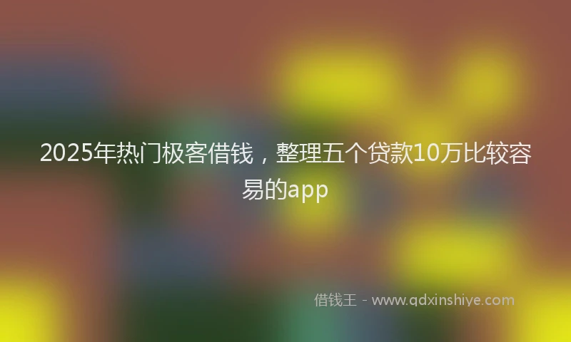 2025年热门极客借钱，整理五个贷款10万比较容易的app