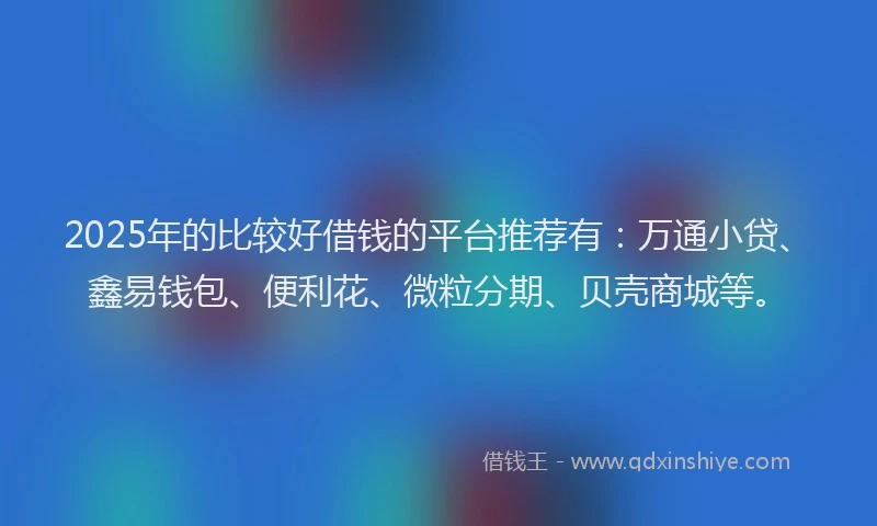 2025年的比较好借钱的平台推荐有：万通小贷、鑫易钱包、便利花、微粒分期、贝壳商城等。
