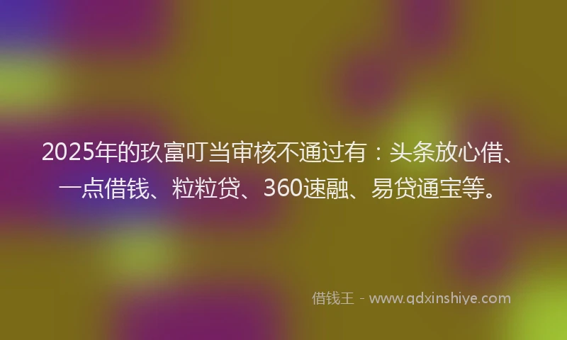 2025年的玖富叮当审核不通过有：头条放心借、一点借钱、粒粒贷、360速融、易贷通宝等。