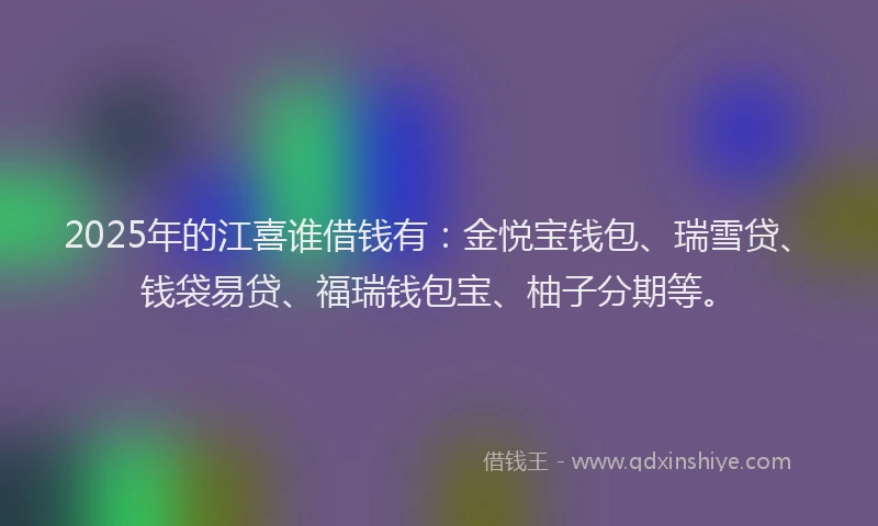 2025年的江喜谁借钱有：金悦宝钱包、瑞雪贷、钱袋易贷、福瑞钱包宝、柚子分期等。
