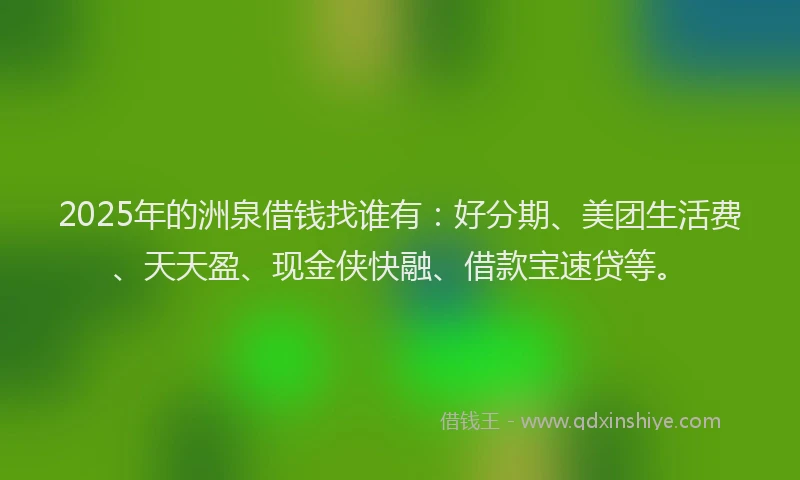 2025年的洲泉借钱找谁有：好分期、美团生活费、天天盈、现金侠快融、借款宝速贷等。