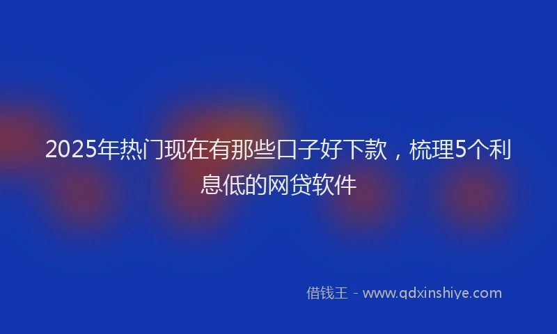 2025年热门现在有那些口子好下款，梳理5个利息低的网贷软件