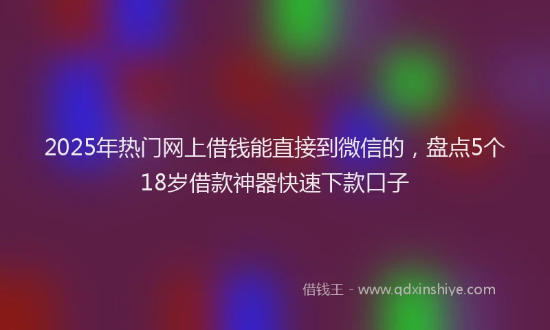 2025年热门网上借钱能直接到微信的，盘点5个18岁借款神器快速下款口子