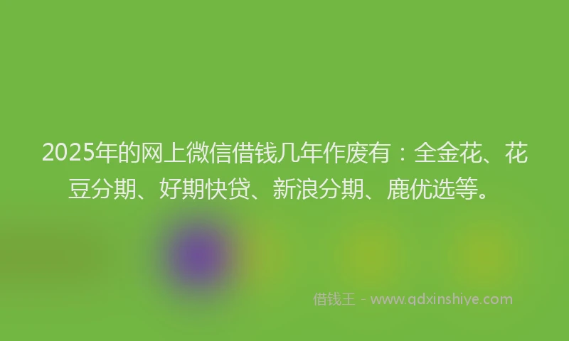 2025年的网上微信借钱几年作废有：全金花、花豆分期、好期快贷、新浪分期、鹿优选等。