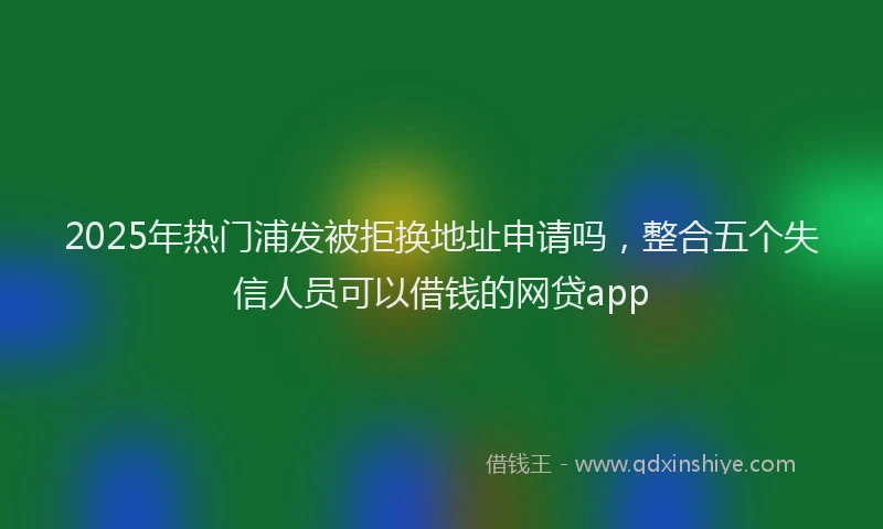 2025年热门浦发被拒换地址申请吗，整合五个失信人员可以借钱的网贷app