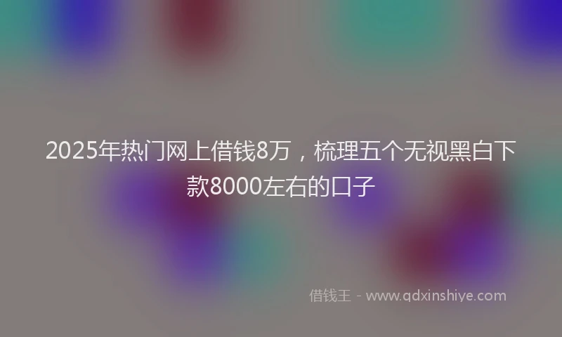 2025年热门网上借钱8万，梳理五个无视黑白下款8000左右的口子