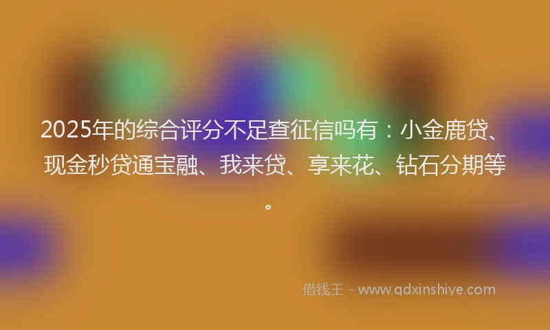 2025年的综合评分不足查征信吗有：小金鹿贷、现金秒贷通宝融、我来贷、享来花、钻石分期等。