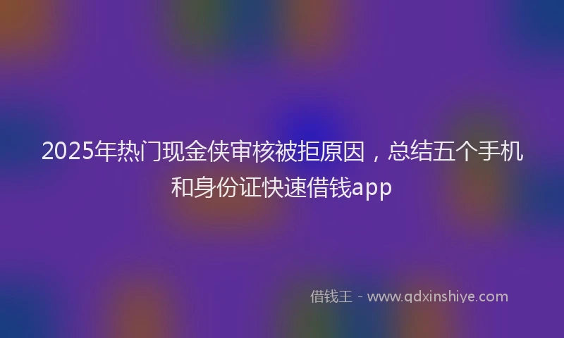 2025年热门现金侠审核被拒原因，总结五个手机和身份证快速借钱app