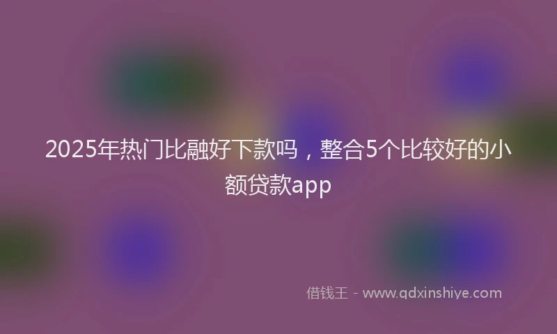 2025年热门比融好下款吗，整合5个比较好的小额贷款app