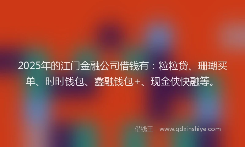 2025年的江门金融公司借钱有：粒粒贷、珊瑚买单、时时钱包、鑫融钱包+、现金侠快融等。