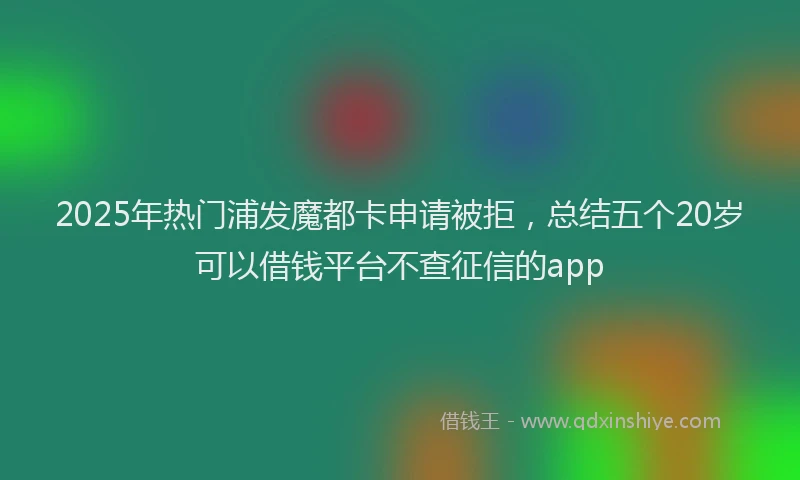 2025年热门浦发魔都卡申请被拒，总结五个20岁可以借钱平台不查征信的app