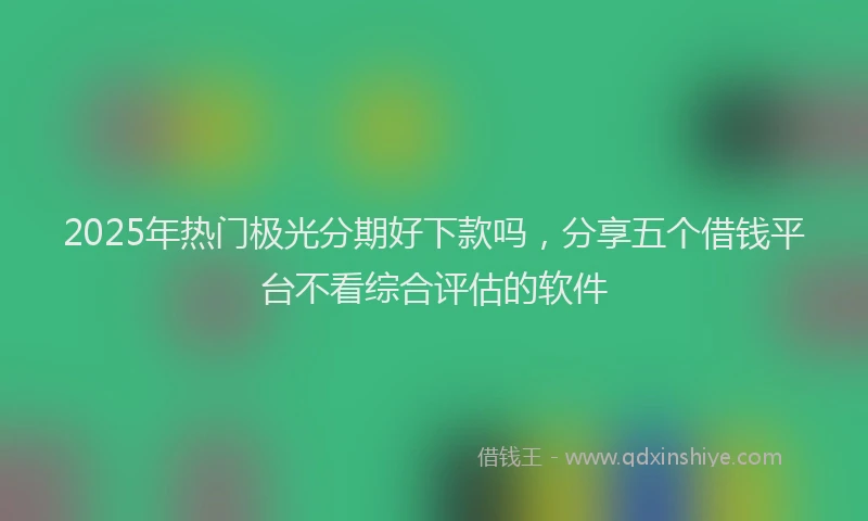 2025年热门极光分期好下款吗，分享五个借钱平台不看综合评估的软件