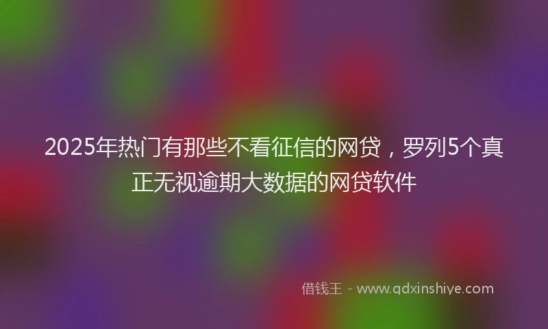 2025年热门有那些不看征信的网贷，罗列5个真正无视逾期大数据的网贷软件