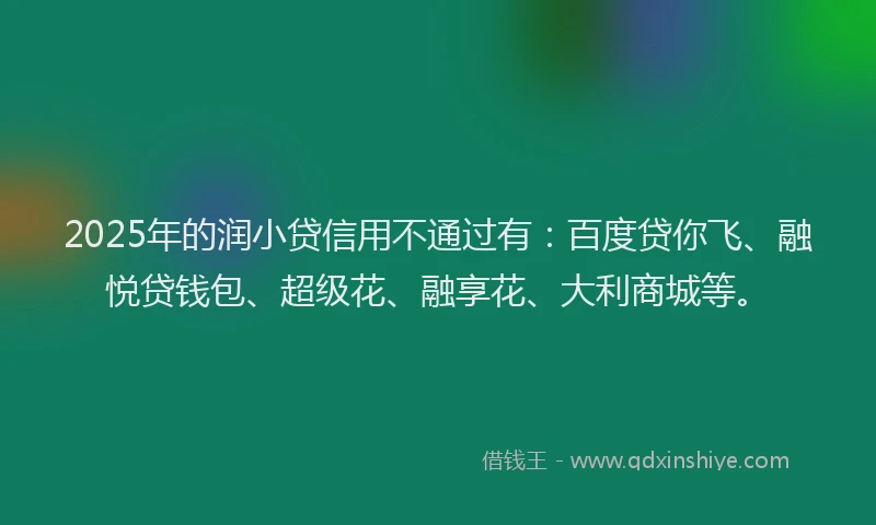 2025年的润小贷信用不通过有：百度贷你飞、融悦贷钱包、超级花、融享花、大利商城等。