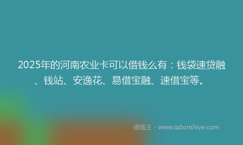 2025年的河南农业卡可以借钱么有：钱袋速贷融、钱站、安逸花、易借宝融、速借宝等。