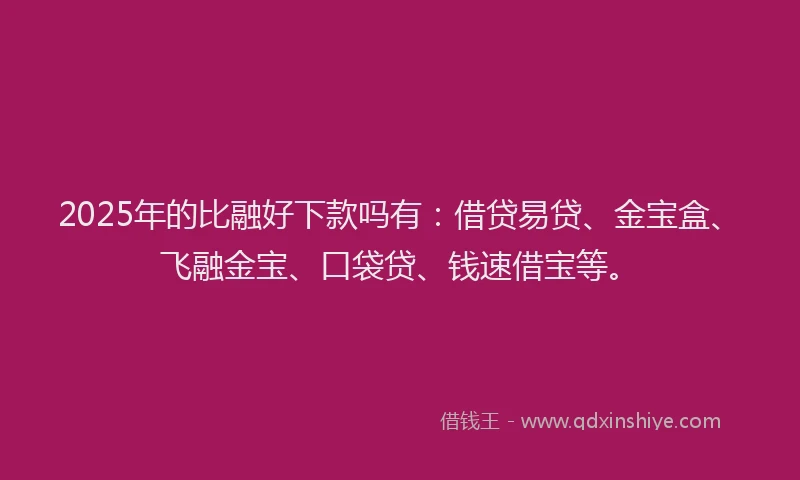 2025年的比融好下款吗有：借贷易贷、金宝盒、飞融金宝、口袋贷、钱速借宝等。