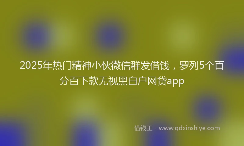 2025年热门精神小伙微信群发借钱，罗列5个百分百下款无视黑白户网贷app