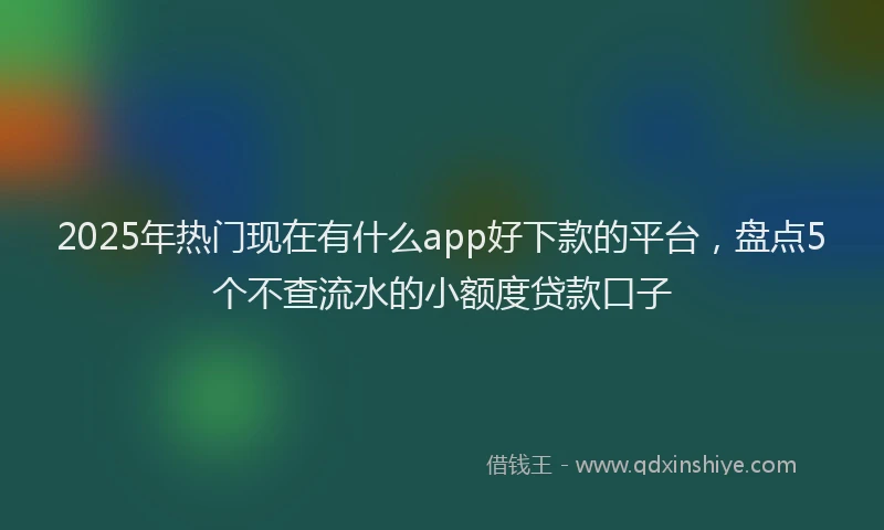 2025年热门现在有什么app好下款的平台，盘点5个不查流水的小额度贷款口子