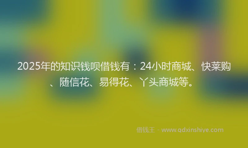 2025年的知识钱呗借钱有：24小时商城、快莱购、随信花、易得花、丫头商城等。
