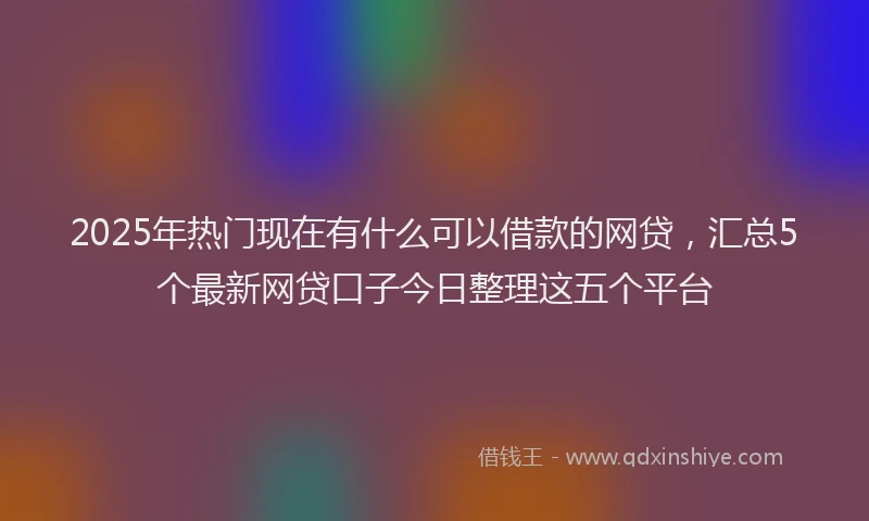2025年热门现在有什么可以借款的网贷，汇总5个最新网贷口子今日整理这五个平台