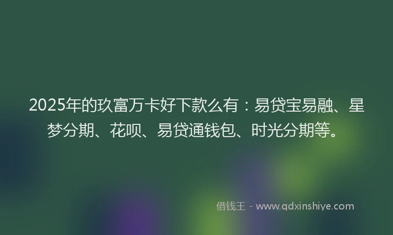 2025年的玖富万卡好下款么有：易贷宝易融、星梦分期、花呗、易贷通钱包、时光分期等。