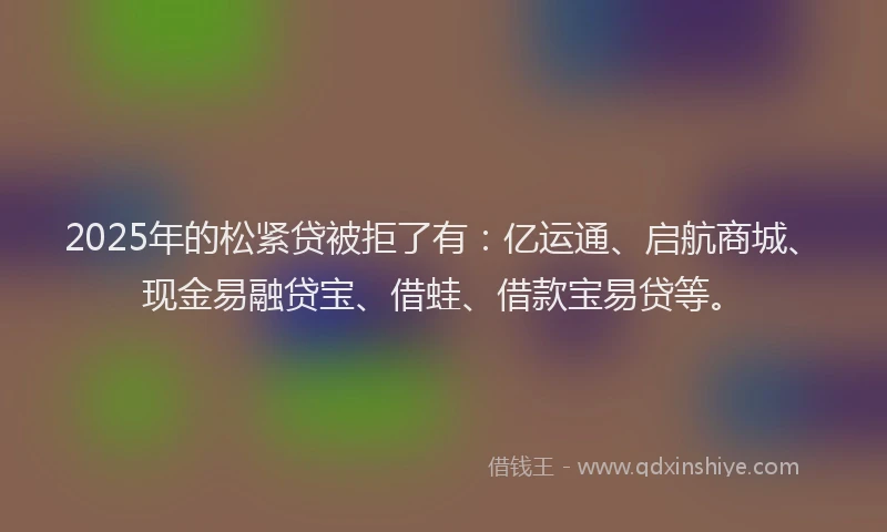 2025年的松紧贷被拒了有：亿运通、启航商城、现金易融贷宝、借蛙、借款宝易贷等。