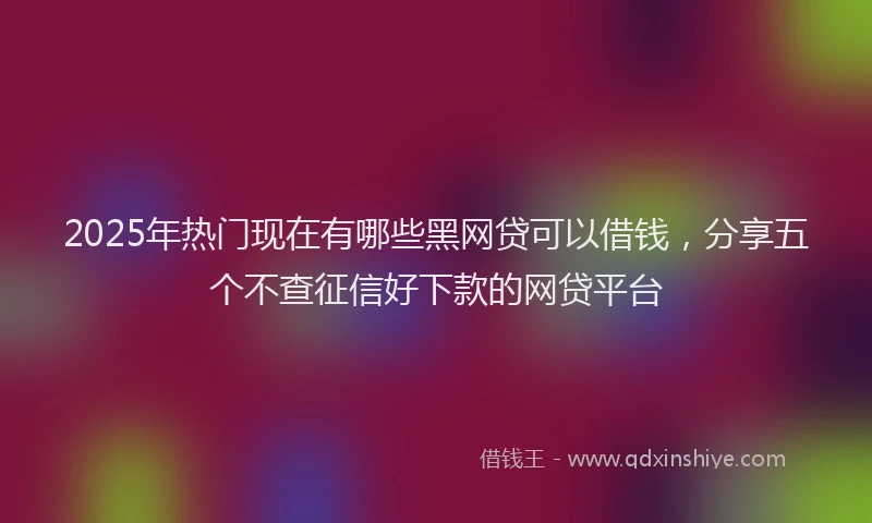 2025年热门现在有哪些黑网贷可以借钱，分享五个不查征信好下款的网贷平台
