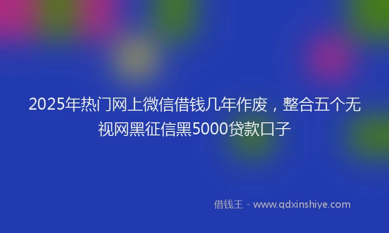 2025年热门网上微信借钱几年作废，整合五个无视网黑征信黑5000贷款口子