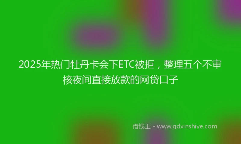 2025年热门牡丹卡会下ETC被拒，整理五个不审核夜间直接放款的网贷口子