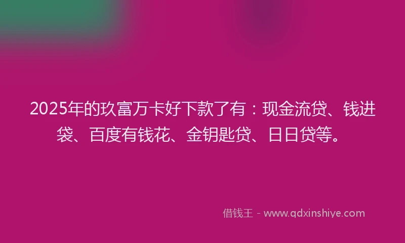 2025年的玖富万卡好下款了有：现金流贷、钱进袋、百度有钱花、金钥匙贷、日日贷等。