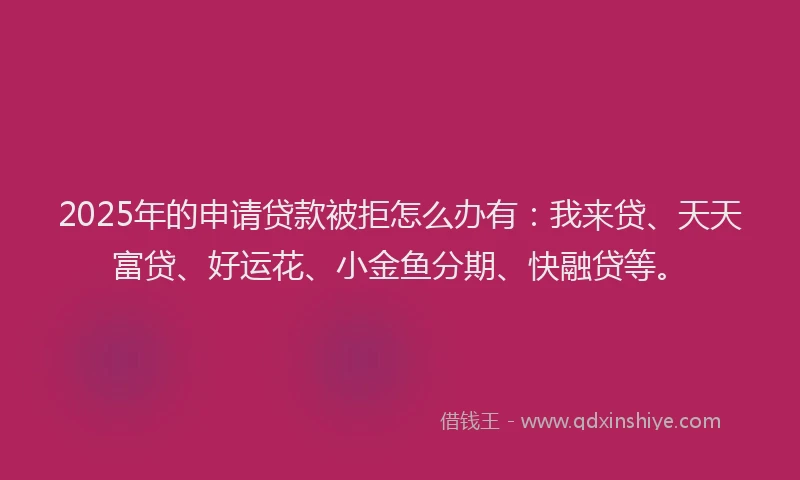 2025年的申请贷款被拒怎么办有：我来贷、天天富贷、好运花、小金鱼分期、快融贷等。