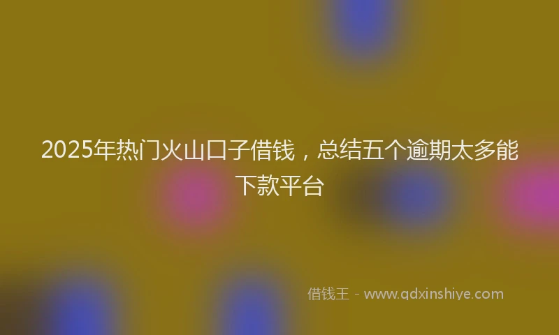 2025年热门火山口子借钱，总结五个逾期太多能下款平台